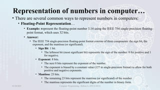Representation of numbers in computer…
• There are several common ways to represent numbers in computers:
• Floating-Point Representation…
• Example: represent the floating-point number 3.14 using the IEEE 754 single-precision floating-
point format, which uses 32 bits.
• Answer:
• The IEEE 754 single-precision floating-point format consists of three components: the sign bit, the
exponent, and the mantissa (or significand).
• Sign Bit: 1 bit.
• The leftmost bit (most significant bit) represents the sign of the number: 0 for positive and 1
for negative.
• Exponent: 8 bits.
• The next 8 bits represent the exponent of the number.
• The exponent is biased by a constant value (127 in single-precision format) to allow for both
positive and negative exponents.
• Mantissa: 23 bits.
• The remaining 23 bits represent the mantissa (or significand) of the number.
• The mantissa represents the significant digits of the number in binary form.
01/28/2025 Computer Programming - Haftom A. (FECE-DCE) 24
 