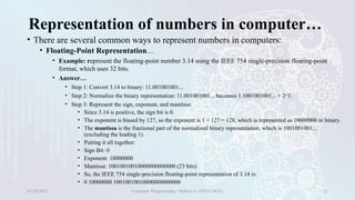 Representation of numbers in computer…
• There are several common ways to represent numbers in computers:
• Floating-Point Representation…
• Example: represent the floating-point number 3.14 using the IEEE 754 single-precision floating-point
format, which uses 32 bits.
• Answer…
• Step 1: Convert 3.14 to binary: 11.001001001...
• Step 2: Normalize the binary representation: 11.001001001... becomes 1.1001001001... × 2^1.
• Step 3: Represent the sign, exponent, and mantissa:
• Since 3.14 is positive, the sign bit is 0.
• The exponent is biased by 127, so the exponent is 1 + 127 = 128, which is represented as 10000000 in binary.
• The mantissa is the fractional part of the normalized binary representation, which is 1001001001...
(excluding the leading 1).
• Putting it all together:
• Sign Bit: 0
• Exponent: 10000000
• Mantissa: 10010010010000000000000 (23 bits)
• So, the IEEE 754 single-precision floating-point representation of 3.14 is:
• 0 10000000 10010010010000000000000
01/28/2025 Computer Programming - Haftom A. (FECE-DCE) 25
 