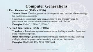 Computer Generations
• First Generation (1940s - 1950s):
• Vacuum Tubes: The first generation of computers used vacuum tube technology
for electronic components.
• Mainframes: Computers were large, expensive, and primarily used by
government and research institutions for complex calculations.
• Examples: ENIAC, UNIVAC, EDVAC.
• Second Generation (1950s - 1960s):
• Transistors: Transistors replaced vacuum tubes, leading to smaller, faster, and
more reliable computers.
• Batch Processing: Operating systems introduced batch processing, allowing
multiple jobs to be processed sequentially without user interaction.
• Examples: IBM 1401, IBM 7090, CDC 1604.
01/28/2025 Computer Programming - Haftom A. (FECE-DCE) 27
 