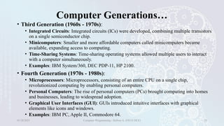 Computer Generations…
• Third Generation (1960s - 1970s):
• Integrated Circuits: Integrated circuits (ICs) were developed, combining multiple transistors
on a single semiconductor chip.
• Minicomputers: Smaller and more affordable computers called minicomputers became
available, expanding access to computing.
• Time-Sharing Systems: Time-sharing operating systems allowed multiple users to interact
with a computer simultaneously.
• Examples: IBM System/360, DEC PDP-11, HP 2100.
• Fourth Generation (1970s - 1980s):
• Microprocessors: Microprocessors, consisting of an entire CPU on a single chip,
revolutionized computing by enabling personal computers.
• Personal Computers: The rise of personal computers (PCs) brought computing into homes
and businesses, leading to widespread adoption.
• Graphical User Interfaces (GUI): GUIs introduced intuitive interfaces with graphical
elements like icons and windows.
• Examples: IBM PC, Apple II, Commodore 64.
01/28/2025 Computer Programming - Haftom A. (FECE-DCE) 28
 