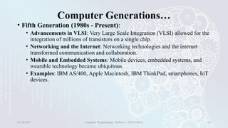 Computer Generations…
• Fifth Generation (1980s - Present):
• Advancements in VLSI: Very Large Scale Integration (VLSI) allowed for the
integration of millions of transistors on a single chip.
• Networking and the Internet: Networking technologies and the internet
transformed communication and collaboration.
• Mobile and Embedded Systems: Mobile devices, embedded systems, and
wearable technology became ubiquitous.
• Examples: IBM AS/400, Apple Macintosh, IBM ThinkPad, smartphones, IoT
devices.
01/28/2025 Computer Programming - Haftom A. (FECE-DCE) 29
 