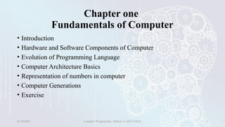 Chapter one
Fundamentals of Computer
• Introduction
• Hardware and Software Components of Computer
• Evolution of Programming Language
• Computer Architecture Basics
• Representation of numbers in computer
• Computer Generations
• Exercise
01/28/2025 Computer Programming - Haftom A. (FECE-DCE) 3
 