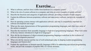Exercise…
11. What is software, and how does it differ from hardware in a computer system?
12. What is the role of system software in a computer, and what are some examples of system software?
13. Describe the functions and categories of application software, providing examples of each category.
14. Explain the difference between proprietary software and open-source software, and provide examples of
each.
15. How do operating systems interact with application software, and why is compatibility important for
software development and usage?
16. What are the main characteristics of first-generation programming languages, and what were some of
the earliest examples?
17. Describe the transition from assembly language to high-level programming languages. What were some
of the key features introduced in high-level languages?
18. How did the development of object-oriented programming languages contribute to the evolution of
software development practices?
19. What role did the internet and the rise of web technologies play in shaping modern programming
languages and frameworks?
20. Explain the significance of domain-specific languages (DSLs) in addressing specialized programming
needs, and provide examples of popular DSLs in various domains.
01/28/2025 Computer Programming - Haftom A. (FECE-DCE) 31
 