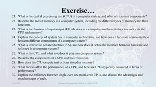 Exercise…
21. What is the central processing unit (CPU) in a computer system, and what are its main components?
22. Describe the role of memory in a computer system, including the different types of memory and their
functions.
23. What is the function of input/output (I/O) devices in a computer, and how do they interact with the
CPU and memory?
24. Explain the concept of system bus in computer architecture, and how does it facilitate communication
between different components of a computer system?
25. What is instruction set architecture (ISA), and how does it define the interface between hardware and
software in a computer system?
26. What is the CPU, and what role does it play in a computer system?
27. Describe the components of a CPU and their functions.
28. How does the CPU execute instructions stored in memory?
29. What factors affect the performance of a CPU, and how are CPUs typically measured in terms of
performance?
30. Explain the difference between single-core and multi-core CPUs, and discuss the advantages and
disadvantages of each.
01/28/2025 Computer Programming - Haftom A. (FECE-DCE) 32
 