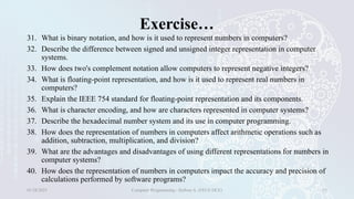 Exercise…
31. What is binary notation, and how is it used to represent numbers in computers?
32. Describe the difference between signed and unsigned integer representation in computer
systems.
33. How does two's complement notation allow computers to represent negative integers?
34. What is floating-point representation, and how is it used to represent real numbers in
computers?
35. Explain the IEEE 754 standard for floating-point representation and its components.
36. What is character encoding, and how are characters represented in computer systems?
37. Describe the hexadecimal number system and its use in computer programming.
38. How does the representation of numbers in computers affect arithmetic operations such as
addition, subtraction, multiplication, and division?
39. What are the advantages and disadvantages of using different representations for numbers in
computer systems?
40. How does the representation of numbers in computers impact the accuracy and precision of
calculations performed by software programs?
01/28/2025 Computer Programming - Haftom A. (FECE-DCE) 33
 