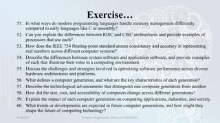 Exercise…
51. In what ways do modern programming languages handle memory management differently
compared to early languages like C or assembly?
52. Can you explain the differences between RISC and CISC architectures and provide examples of
processors that use each?
53. How does the IEEE 754 floating-point standard ensure consistency and accuracy in representing
real numbers across different computer systems?
54. Describe the differences between system software and application software, and provide examples
of each that illustrate their roles in a computing environment.
55. Discuss the challenges and strategies involved in optimizing software performance across diverse
hardware architectures and platforms.
56. What defines a computer generation, and what are the key characteristics of each generation?
57. Describe the technological advancements that distinguish one computer generation from another.
58. How did the size, cost, and accessibility of computers change across different generations?
59. Explain the impact of each computer generation on computing applications, industries, and society.
60. What trends or developments are expected in future computer generations, and how might they
shape the future of computing technology?
01/28/2025 Computer Programming - Haftom A. (FECE-DCE) 35
 