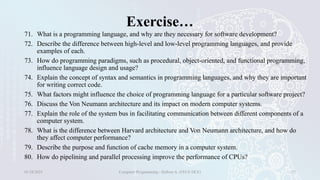 Exercise…
71. What is a programming language, and why are they necessary for software development?
72. Describe the difference between high-level and low-level programming languages, and provide
examples of each.
73. How do programming paradigms, such as procedural, object-oriented, and functional programming,
influence language design and usage?
74. Explain the concept of syntax and semantics in programming languages, and why they are important
for writing correct code.
75. What factors might influence the choice of programming language for a particular software project?
76. Discuss the Von Neumann architecture and its impact on modern computer systems.
77. Explain the role of the system bus in facilitating communication between different components of a
computer system.
78. What is the difference between Harvard architecture and Von Neumann architecture, and how do
they affect computer performance?
79. Describe the purpose and function of cache memory in a computer system.
80. How do pipelining and parallel processing improve the performance of CPUs?
01/28/2025 Computer Programming - Haftom A. (FECE-DCE) 37
 