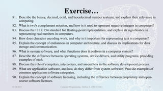 Exercise…
81. Describe the binary, decimal, octal, and hexadecimal number systems, and explain their relevance in
computing.
82. What is two's complement notation, and how is it used to represent negative integers in computers?
83. Discuss the IEEE 754 standard for floating-point representation, and explain its significance in
representing real numbers in computers.
84. How does character encoding work, and why is it important for representing text in computers?
85. Explain the concept of endianness in computer architecture, and discuss its implications for data
storage and communication.
86. What is system software, and what functions does it perform in a computer system?
87. Describe the difference between operating systems, device drivers, and utility programs, providing
examples of each.
88. Discuss the role of compilers, interpreters, and assemblers in the software development process.
89. What are application software, and how do they differ from system software? Provide examples of
common application software categories.
90. Explain the concept of software licensing, including the difference between proprietary and open-
source software licenses.
01/28/2025 Computer Programming - Haftom A. (FECE-DCE) 38
 