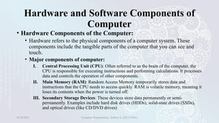 Hardware and Software Components of
Computer
• Hardware Components of the Computer:
• Hardware refers to the physical components of a computer system. These
components include the tangible parts of the computer that you can see and
touch.
• Major components of computer:
I. Central Processing Unit (CPU): Often referred to as the brain of the computer, the
CPU is responsible for executing instructions and performing calculations. It processes
data and controls the operation of other components.
II. Main Memory (RAM): Random Access Memory temporarily stores data and
instructions that the CPU needs to access quickly. RAM is volatile memory, meaning it
loses its contents when the power is turned off.
III. Secondary Storage Devices: These devices store data permanently or semi-
permanently. Examples include hard disk drives (HDDs), solid-state drives (SSDs),
and optical drives (like CD/DVD drives)
01/28/2025 Computer Programming - Haftom A. (FECE-DCE) 5
 