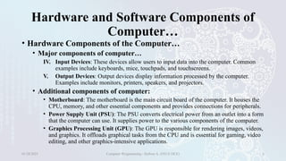 Hardware and Software Components of
Computer…
• Hardware Components of the Computer…
• Major components of computer…
IV. Input Devices: These devices allow users to input data into the computer. Common
examples include keyboards, mice, touchpads, and touchscreens.
V. Output Devices: Output devices display information processed by the computer.
Examples include monitors, printers, speakers, and projectors.
• Additional components of computer:
• Motherboard: The motherboard is the main circuit board of the computer. It houses the
CPU, memory, and other essential components and provides connections for peripherals.
• Power Supply Unit (PSU): The PSU converts electrical power from an outlet into a form
that the computer can use. It supplies power to the various components of the computer.
• Graphics Processing Unit (GPU): The GPU is responsible for rendering images, videos,
and graphics. It offloads graphical tasks from the CPU and is essential for gaming, video
editing, and other graphics-intensive applications.
01/28/2025 Computer Programming - Haftom A. (FECE-DCE) 6
 