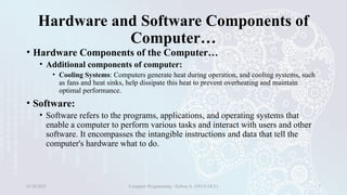 Hardware and Software Components of
Computer…
• Hardware Components of the Computer…
• Additional components of computer:
• Cooling Systems: Computers generate heat during operation, and cooling systems, such
as fans and heat sinks, help dissipate this heat to prevent overheating and maintain
optimal performance.
• Software:
• Software refers to the programs, applications, and operating systems that
enable a computer to perform various tasks and interact with users and other
software. It encompasses the intangible instructions and data that tell the
computer's hardware what to do.
01/28/2025 Computer Programming - Haftom A. (FECE-DCE) 7
 