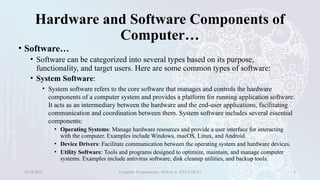 Hardware and Software Components of
Computer…
• Software…
• Software can be categorized into several types based on its purpose,
functionality, and target users. Here are some common types of software:
• System Software:
• System software refers to the core software that manages and controls the hardware
components of a computer system and provides a platform for running application software.
It acts as an intermediary between the hardware and the end-user applications, facilitating
communication and coordination between them. System software includes several essential
components:
• Operating Systems: Manage hardware resources and provide a user interface for interacting
with the computer. Examples include Windows, macOS, Linux, and Android.
• Device Drivers: Facilitate communication between the operating system and hardware devices.
• Utility Software: Tools and programs designed to optimize, maintain, and manage computer
systems. Examples include antivirus software, disk cleanup utilities, and backup tools.
01/28/2025 Computer Programming - Haftom A. (FECE-DCE) 8
 