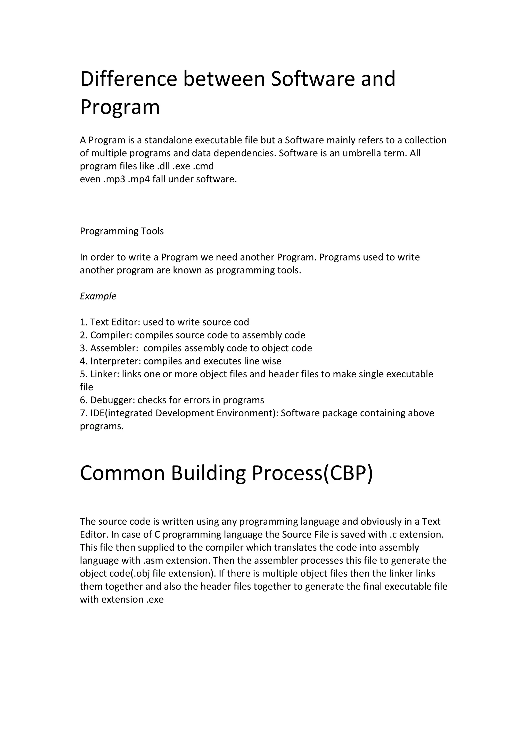Difference between Software and Program A Program is a standalone executable file but a Software mainly refers to a collection of multiple programs and data dependencies. Software is an umbrella term. All program files like .dll .exe .cmd even .mp3 .mp4 fall under software. Programming Tools In order to write a Program we need another Program. Programs used to write another program are known as programming tools. Example 1. Text Editor: used to write source cod 2. Compiler: compiles source code to assembly code 3. Assembler: compiles assembly code to object code 4. Interpreter: compiles and executes line wise 5. Linker: links one or more object files and header files to make single executable file 6. Debugger: checks for errors in programs 7. IDE(integrated Development Environment): Software package containing above programs. Common Building Process(CBP) The source code is written using any programming language and obviously in a Text Editor. In case of C programming language the Source File is saved with .c extension. This file then supplied to the compiler which translates the code into assembly language with .asm extension. Then the assembler processes this file to generate the object code(.obj file extension). If there is multiple object files then the linker links them together and also the header files together to generate the final executable file with extension .exe 
