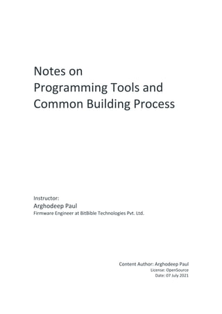 Notes on
Programming Tools and
Common Building Process
Instructor:
Arghodeep Paul
Firmware Engineer at BitBible Technologies Pvt. Ltd.
Content Author: Arghodeep Paul
License: OpenSource
Date: 07 July 2021
 