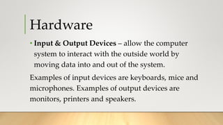 Hardware
• Input & Output Devices – allow the computer
system to interact with the outside world by
moving data into and out of the system.
Examples of input devices are keyboards, mice and
microphones. Examples of output devices are
monitors, printers and speakers.
 