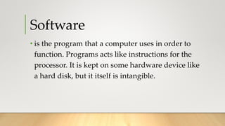 Software
• is the program that a computer uses in order to
function. Programs acts like instructions for the
processor. It is kept on some hardware device like
a hard disk, but it itself is intangible.
 