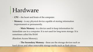 Hardware
• CPU – the heart and brain of the computer.
• Memory - is any physical device capable of storing information
impermanent or permanently.
- Main Memory –is a device used to keep information for
immediate use in a computer. It is not used for long-term storage. It is
sometimes called the RAM
(Random Access Memory).
- The Secondary Memory - these are the storage devices such as
hard drives and other removable storage media such as flash drives.
 