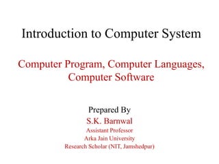 Introduction to Computer System
Computer Program, Computer Languages,
Computer Software
Prepared By
S.K. Barnwal
Assistant Professor
Arka Jain University
Research Scholar (NIT, Jamshedpur)
 