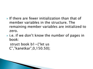  If there are fewer initialization than that of
member variables in the structure. The
remaining member variables are initialized to
zero.
 i.e. if we don’t know the number of pages in
book:
struct book b1={“let us
C”,”kanetkar”,0,150.50};
 