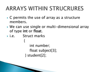  C permits the use of array as a structure
members.
 We can use single or multi-dimensional array
of type int or float.
 i.e. Struct marks
{
int number;
float subject[3];
} student[2];
 