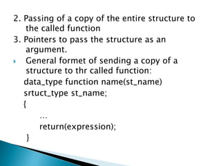 2. Passing of a copy of the entire structure to
the called function
3. Pointers to pass the structure as an
argument.
 General formet of sending a copy of a
structure to thr called function:
data_type function name(st_name)
srtuct_type st_name;
{
…
return(expression);
}
 