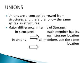  Unions are a concept borrowed from
structures and therefore follow the same
syntax as structures.
 Major diffferance in terms of Storage:
In structures each member has its
own storage location
In unions all members use the same
location
 