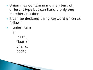  Union may contain many members of
different type but can handle only one
member at a time.
 It can be declared using keyword union as
follows:
 union item
{
int m;
float x;
char c;
} code;
 
