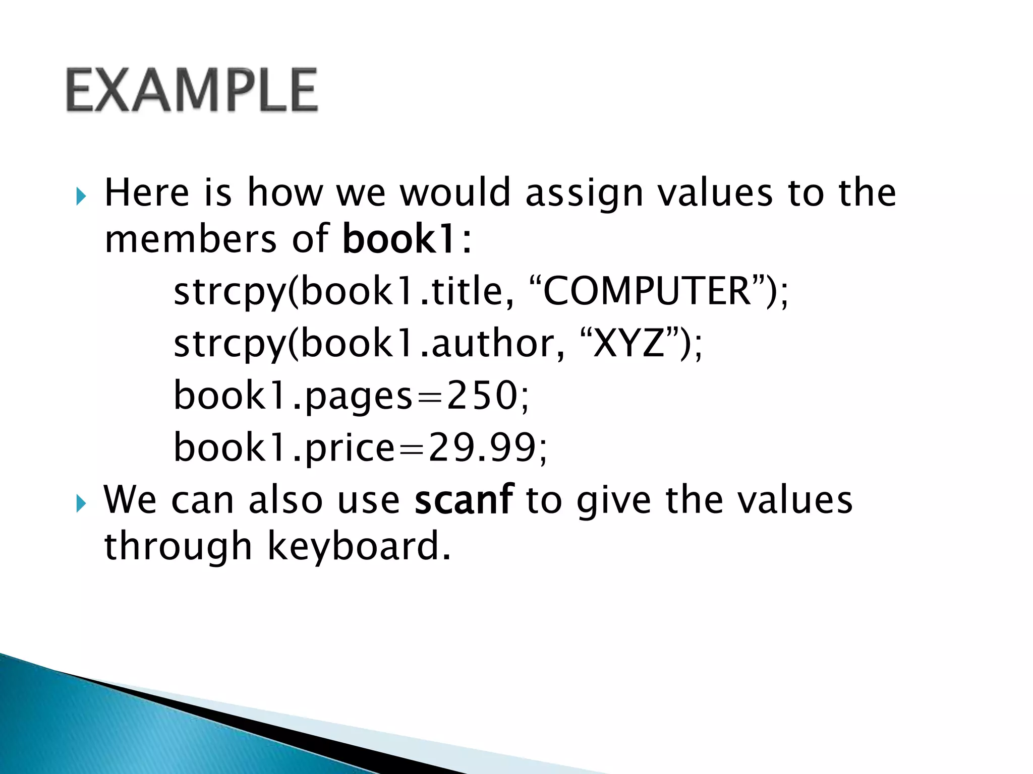 Here is how we would assign values to the
members of book1:
strcpy(book1.title, “COMPUTER”);
strcpy(book1.author, “XYZ”);
book1.pages=250;
book1.price=29.99;
 We can also use scanf to give the values
through keyboard.
 