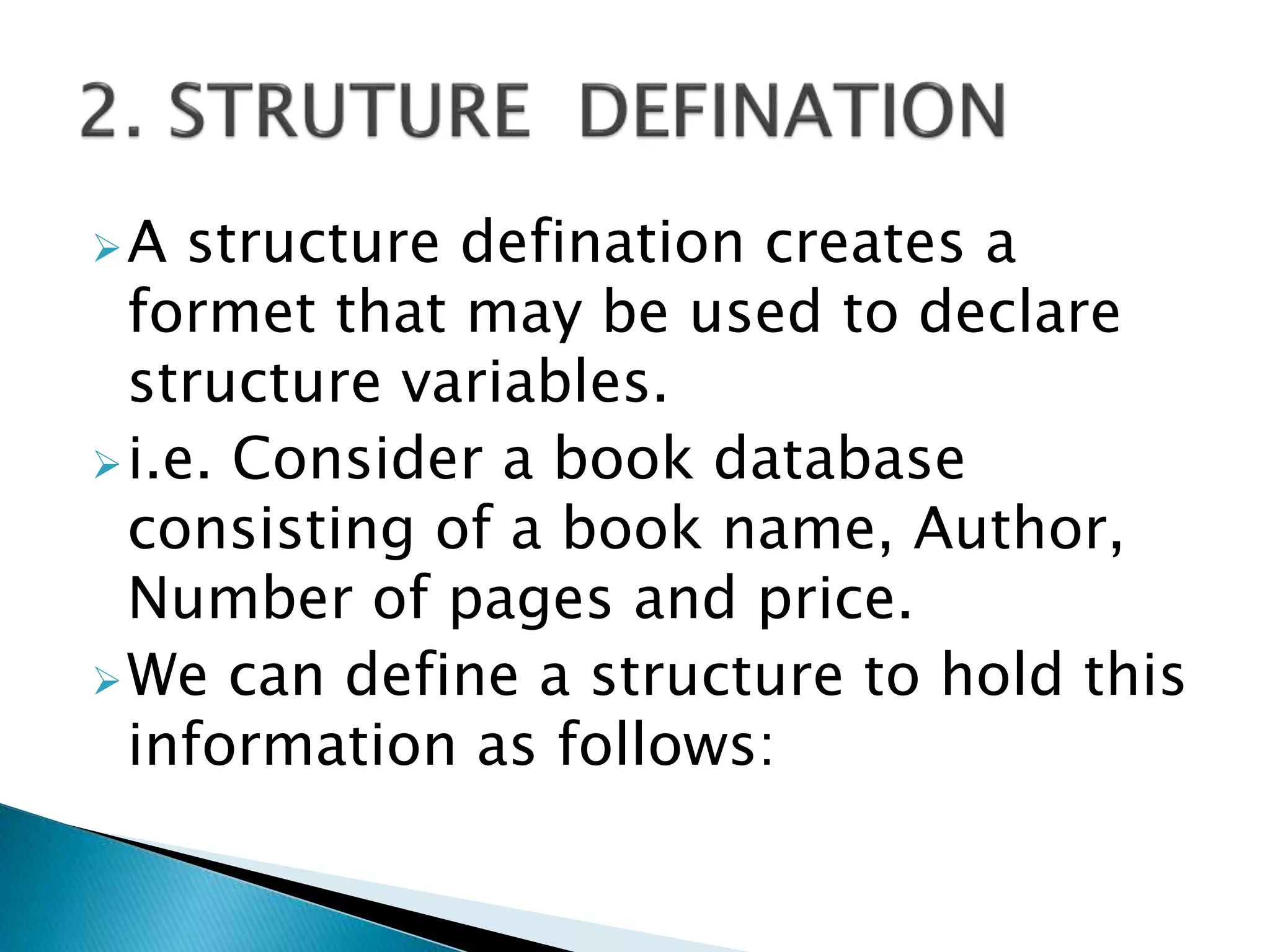 A structure defination creates a
formet that may be used to declare
structure variables.
i.e. Consider a book database
consisting of a book name, Author,
Number of pages and price.
We can define a structure to hold this
information as follows:
 