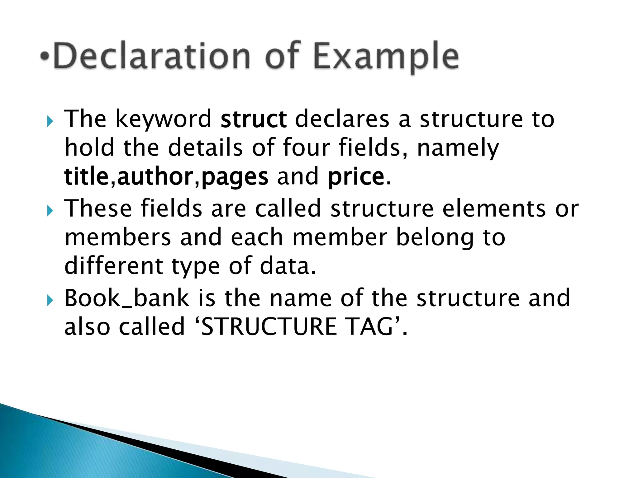  The keyword struct declares a structure to
hold the details of four fields, namely
title,author,pages and price.
 These fields are called structure elements or
members and each member belong to
different type of data.
 Book_bank is the name of the structure and
also called ‘STRUCTURE TAG’.
 