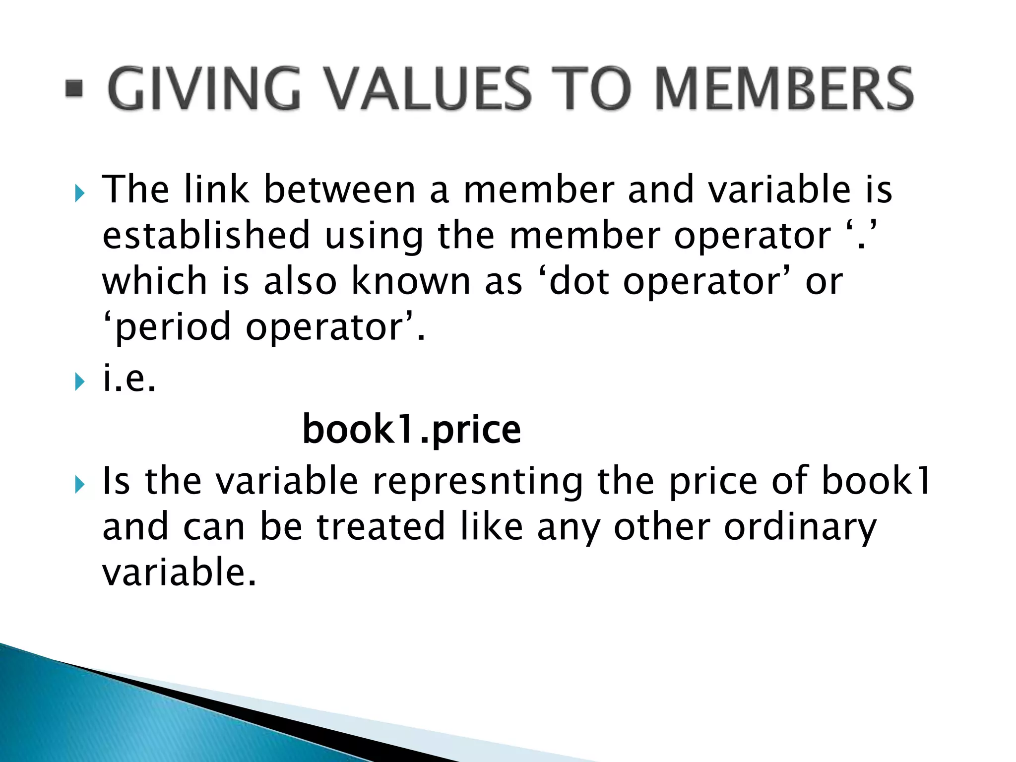  The link between a member and variable is
established using the member operator ‘.’
which is also known as ‘dot operator’ or
‘period operator’.
 i.e.
book1.price
 Is the variable represnting the price of book1
and can be treated like any other ordinary
variable.
 