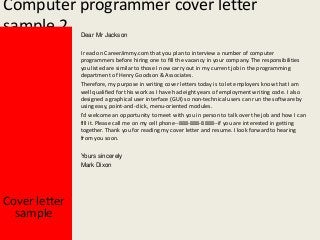 Computer programmer cover letter
sample 2
Dear Mr Jackson

I read on CareerJimmy.com that you plan to interview a number of computer
programmers before hiring one to fill the vacancy in your company. The responsibilities
you listed are similar to those I now carry out in my current job in the programming
department of Henry Goodson & Associates.
Therefore, my purpose in writing cover letters today is to let employers know that I am
well qualified for this work as I have had eight years of employment writing code. I also
designed a graphical user interface (GUI) so non-technical users can run the software by
using easy, point-and-click, menu-oriented modules.
I'd welcome an opportunity to meet with you in person to talk over the job and how I can
fill it. Please call me on my cell phone--888-888-8888--if you are interested in getting
together. Thank you for reading my cover letter and resume. I look forward to hearing
from you soon.
Yours sincerely
Mark Dixon

Cover letter
sample

 