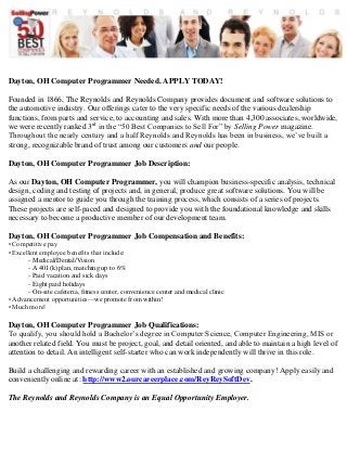 Dayton, OH Computer Programmer Needed. APPLY TODAY! 
Founded in 1866, The Reynolds and Reynolds Company provides document and software solutions to 
the automotive industry. Our offerings cater to the very specific needs of the various dealership 
functions, from parts and service, to accounting and sales. With more than 4,300 associates, worldwide, 
we were recently ranked 3rd in the “50 Best Companies to Sell For” by Selling Power magazine. 
Throughout the nearly century and a half Reynolds and Reynolds has been in business, we’ve built a 
strong, recognizable brand of trust among our customers and our people. 
Dayton, OH Computer Programmer Job Description: 
As our Dayton, OH Computer Programmer, you will champion business-specific analysis, technical 
design, coding and testing of projects and, in general, produce great software solutions. You will be 
assigned a mentor to guide you through the training process, which consists of a series of projects. 
These projects are self-paced and designed to provide you with the foundational knowledge and skills 
necessary to become a productive member of our development team. 
Dayton, OH Computer Programmer Job Compensation and Benefits: 
• Competitive pay 
• Excellent employee benefits that include: 
- Medical/Dental/Vision 
- A 401(k) plan, matching up to 6% 
- Paid vacation and sick days 
- Eight paid holidays 
- On-site cafeteria, fitness center, convenience center and medical clinic 
• Advancement opportunities—we promote from within! 
• Much more! 
Dayton, OH Computer Programmer Job Qualifications: 
To qualify, you should hold a Bachelor’s degree in Computer Science, Computer Engineering, MIS or 
another related field. You must be project, goal, and detail oriented, and able to maintain a high level of 
attention to detail. An intelligent self-starter who can work independently will thrive in this role. 
Build a challenging and rewarding career with an established and growing company! Apply easily and 
conveniently online at: http://www2.ourcareerplace.com/ReyReySoftDev. 
The Reynolds and Reynolds Company is an Equal Opportunity Employer. 
