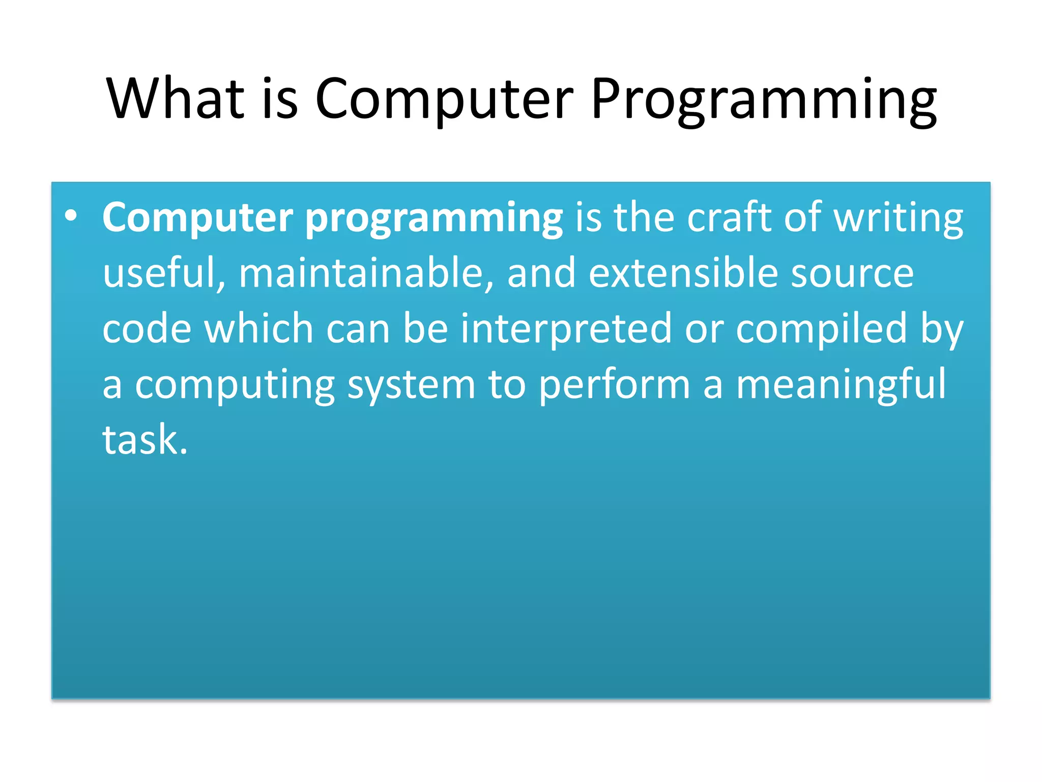 What is Computer Programming • Computer programming is the craft of writing useful, maintainable, and extensible source code which can be interpreted or compiled by a computing system to perform a meaningful task.