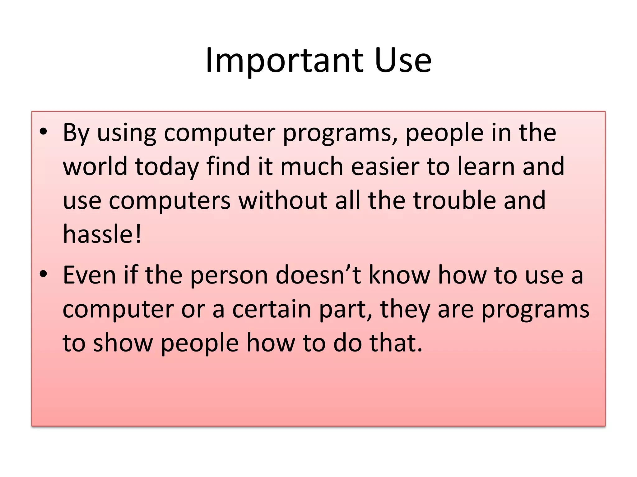 Important Use • By using computer programs, people in the world today find it much easier to learn and use computers without all the trouble and hassle! • Even if the person doesn’t know how to use a computer or a certain part, they are programs to show people how to do that.