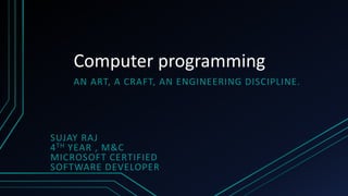 Computer programming
AN ART, A CRAFT, AN ENGINEERING DISCIPLINE.
SUJAY RAJ
4TH YEAR , M&C
MICROSOFT CERTIFIED
SOFTWARE DEVELOPER
 