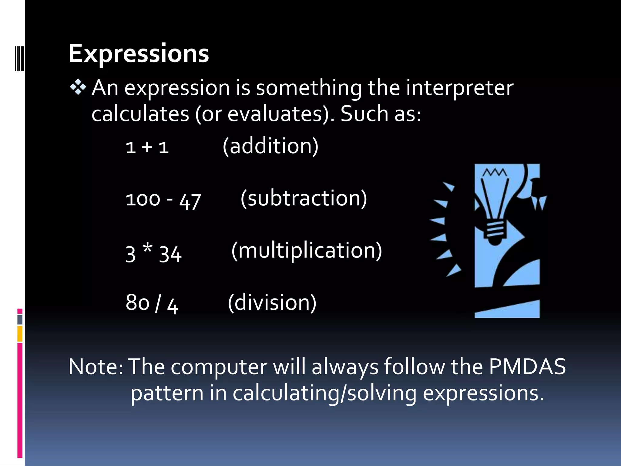 Expressions
An expression is something the interpreter
calculates (or evaluates). Such as:
1 + 1 (addition)
100 - 47 (subtraction)
3 * 34 (multiplication)
80 / 4 (division)
Note:The computer will always follow the PMDAS
pattern in calculating/solving expressions.
 