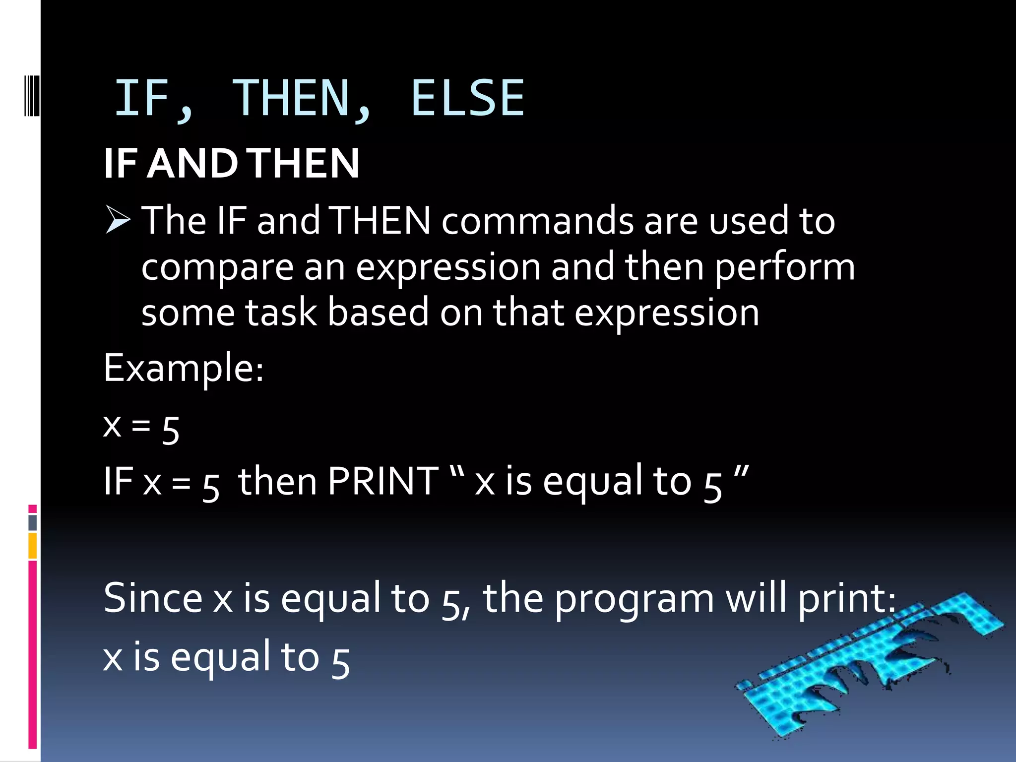 IF, THEN, ELSE
IF ANDTHEN
 The IF andTHEN commands are used to
compare an expression and then perform
some task based on that expression
Example:
x = 5
IF x = 5 then PRINT “ x is equal to 5 ”
Since x is equal to 5, the program will print:
x is equal to 5
 
