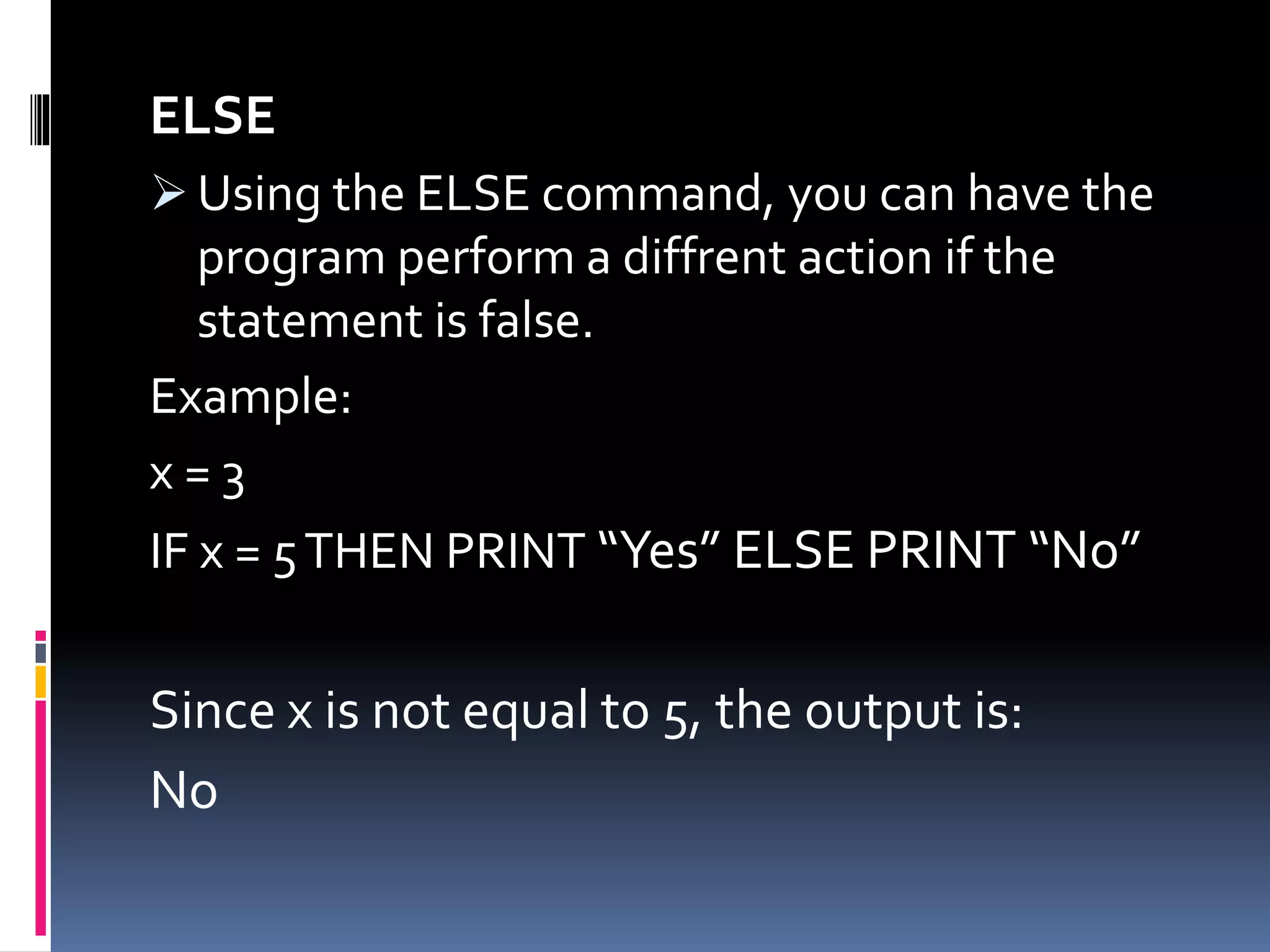 ELSE
 Using the ELSE command, you can have the
program perform a diffrent action if the
statement is false.
Example:
x = 3
IF x = 5THEN PRINT “Yes” ELSE PRINT “No”
Since x is not equal to 5, the output is:
No
 