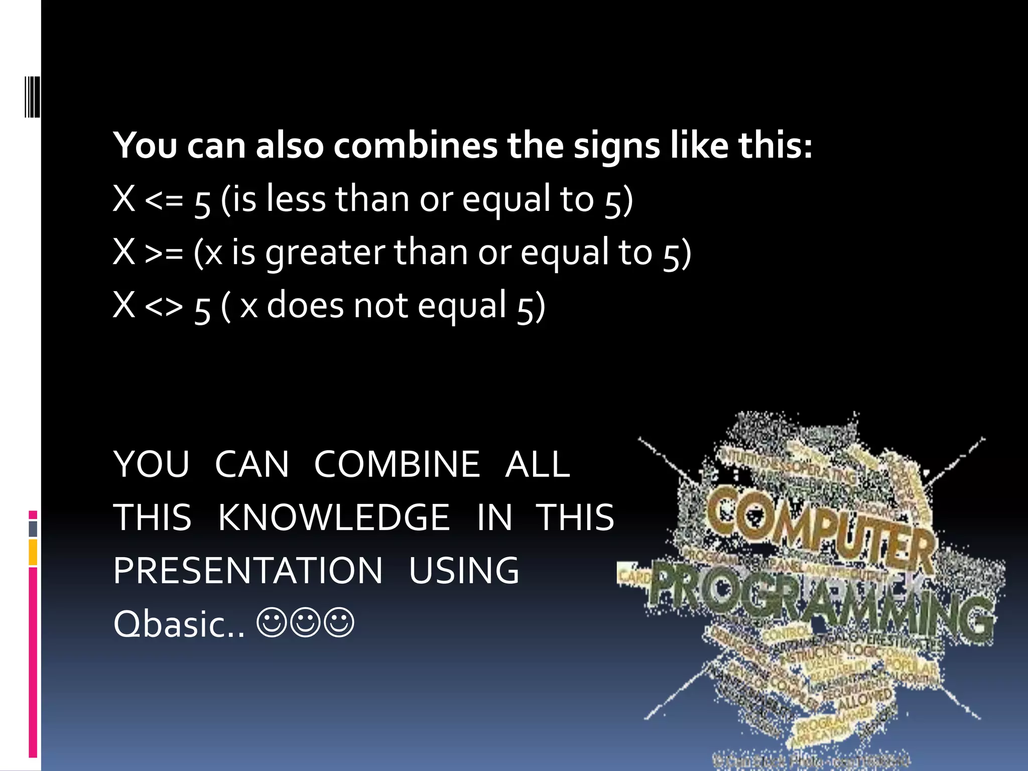 You can also combines the signs like this:
X <= 5 (is less than or equal to 5)
X >= (x is greater than or equal to 5)
X <> 5 ( x does not equal 5)
YOU CAN COMBINE ALL
THIS KNOWLEDGE IN THIS
PRESENTATION USING
Qbasic.. 
 