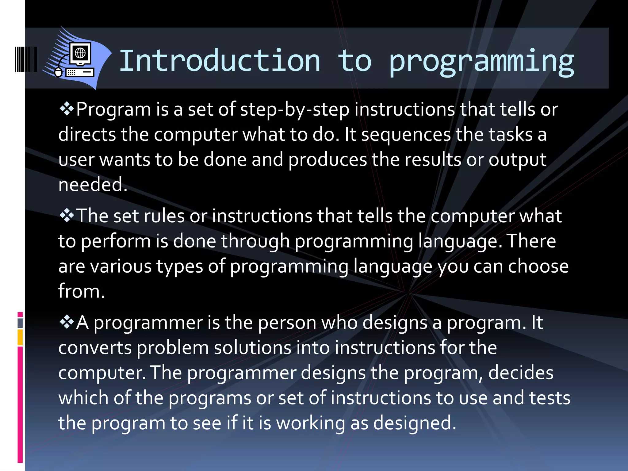 Program is a set of step-by-step instructions that tells or
directs the computer what to do. It sequences the tasks a
user wants to be done and produces the results or output
needed.
The set rules or instructions that tells the computer what
to perform is done through programming language.There
are various types of programming language you can choose
from.
A programmer is the person who designs a program. It
converts problem solutions into instructions for the
computer.The programmer designs the program, decides
which of the programs or set of instructions to use and tests
the program to see if it is working as designed.
Introduction to programming
 