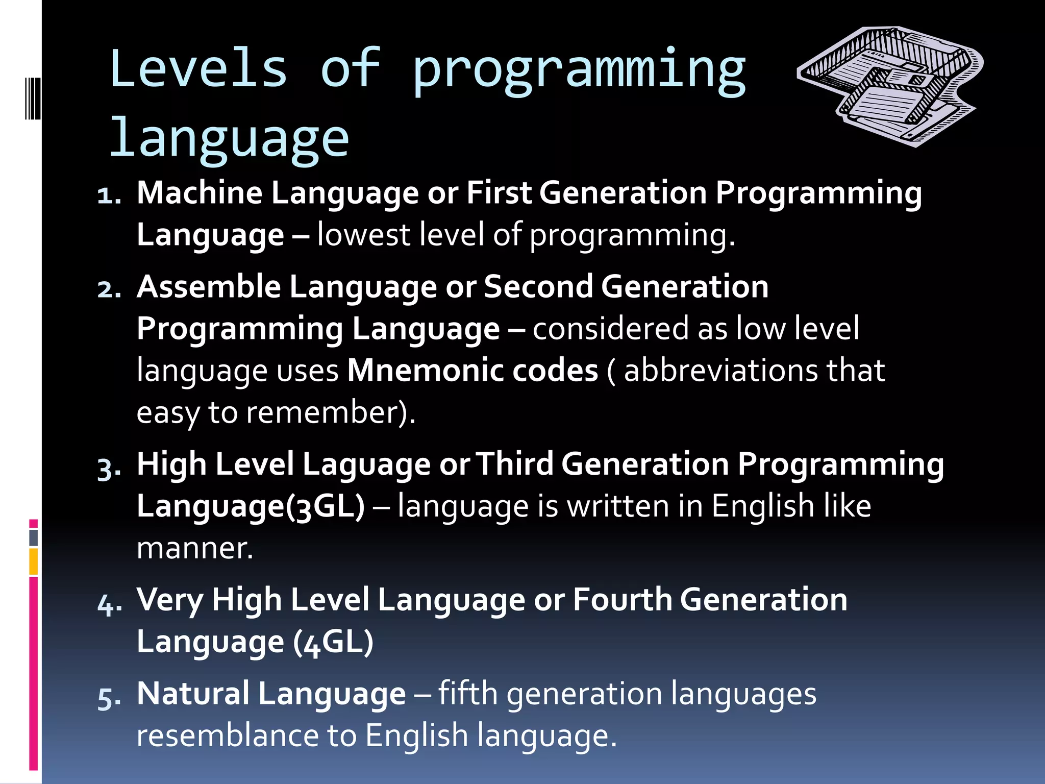 Levels of programming
language
1. Machine Language or First Generation Programming
Language – lowest level of programming.
2. Assemble Language or Second Generation
Programming Language – considered as low level
language uses Mnemonic codes ( abbreviations that
easy to remember).
3. High Level Laguage orThird Generation Programming
Language(3GL) – language is written in English like
manner.
4. Very High Level Language or Fourth Generation
Language (4GL)
5. Natural Language – fifth generation languages
resemblance to English language.
 