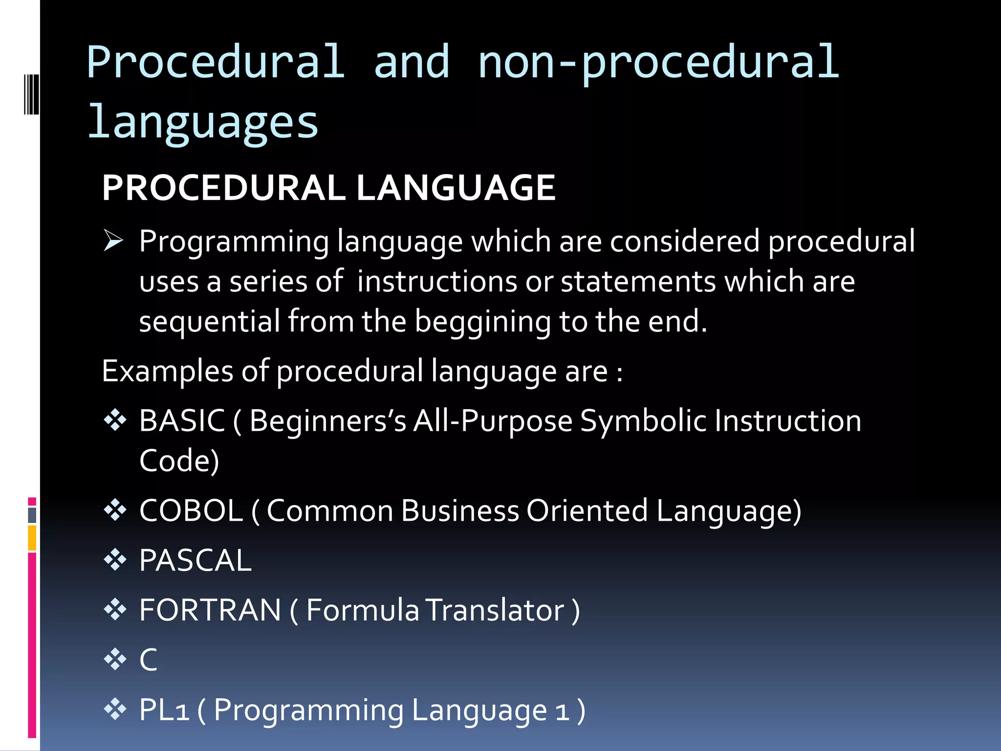 Procedural and non-procedural
languages
PROCEDURAL LANGUAGE
 Programming language which are considered procedural
uses a series of instructions or statements which are
sequential from the beggining to the end.
Examples of procedural language are :
 BASIC ( Beginners’s All-Purpose Symbolic Instruction
Code)
 COBOL ( Common Business Oriented Language)
 PASCAL
 FORTRAN ( FormulaTranslator )
 C
 PL1 ( Programming Language 1 )
 