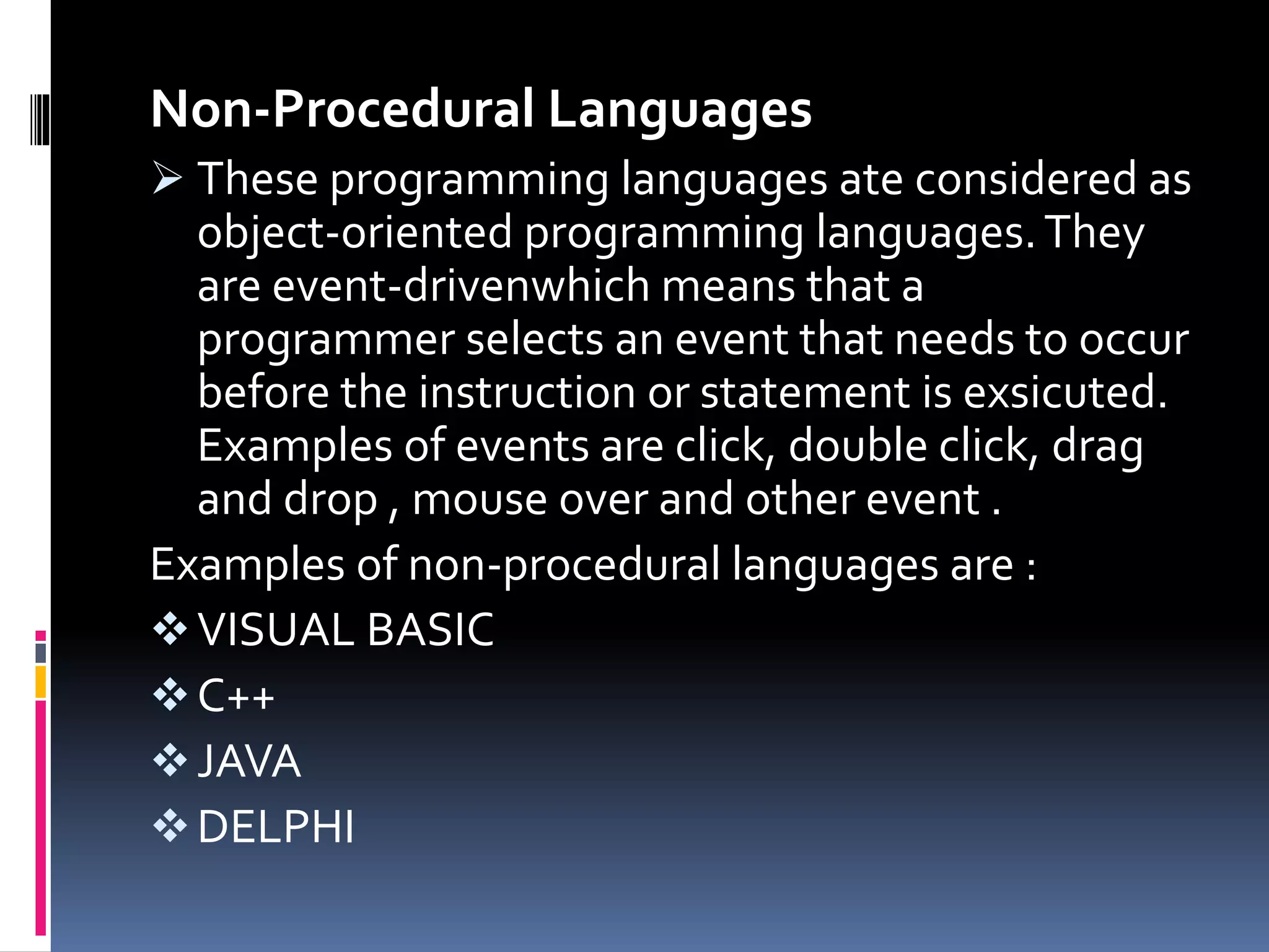 Non-Procedural Languages
 These programming languages ate considered as
object-oriented programming languages.They
are event-drivenwhich means that a
programmer selects an event that needs to occur
before the instruction or statement is exsicuted.
Examples of events are click, double click, drag
and drop , mouse over and other event .
Examples of non-procedural languages are :
VISUAL BASIC
C++
JAVA
DELPHI
 