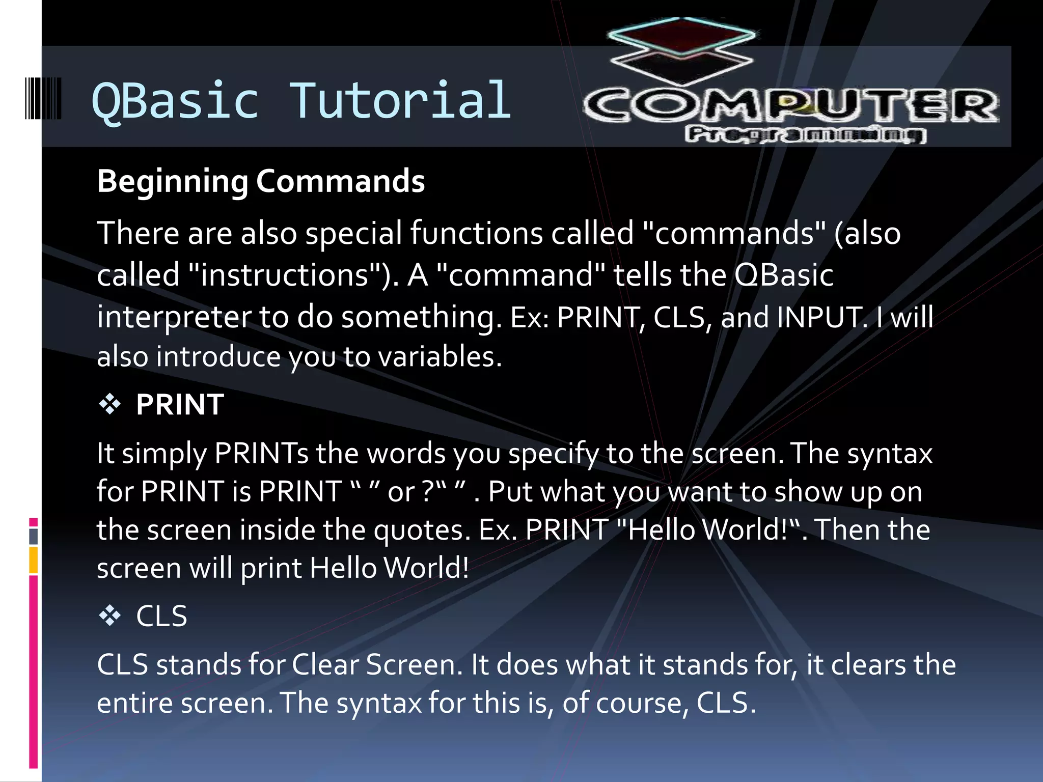 Beginning Commands
There are also special functions called "commands" (also
called "instructions"). A "command" tells the QBasic
interpreter to do something. Ex: PRINT, CLS, and INPUT. I will
also introduce you to variables.
 PRINT
It simply PRINTs the words you specify to the screen.The syntax
for PRINT is PRINT “ ” or ?“ ” . Put what you want to show up on
the screen inside the quotes. Ex. PRINT "Hello World!“.Then the
screen will print Hello World!
 CLS
CLS stands for Clear Screen. It does what it stands for, it clears the
entire screen.The syntax for this is, of course, CLS.
QBasic Tutorial
 