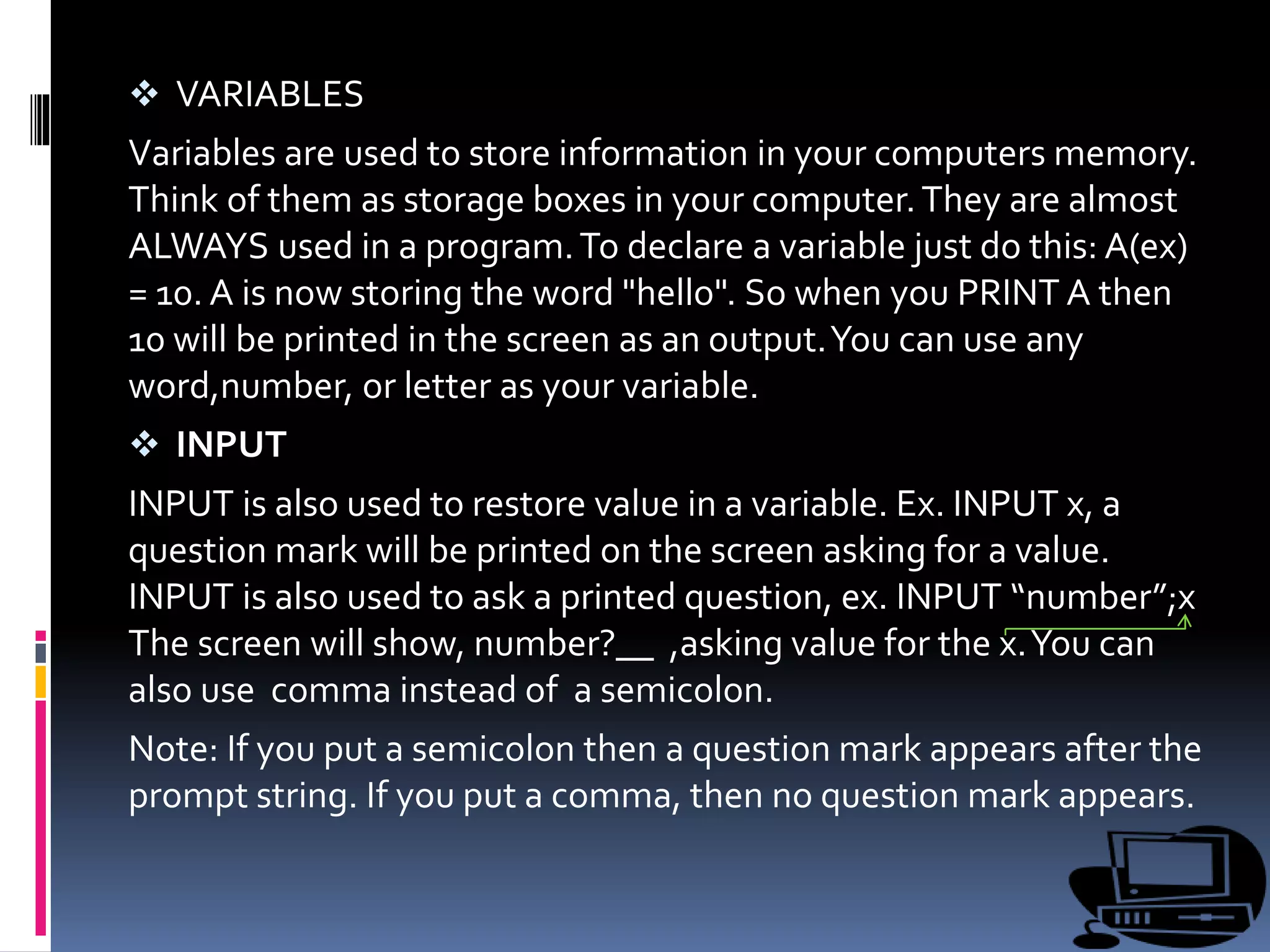  VARIABLES
Variables are used to store information in your computers memory.
Think of them as storage boxes in your computer.They are almost
ALWAYS used in a program.To declare a variable just do this: A(ex)
= 10. A is now storing the word "hello". So when you PRINT A then
10 will be printed in the screen as an output.You can use any
word,number, or letter as your variable.
 INPUT
INPUT is also used to restore value in a variable. Ex. INPUT x, a
question mark will be printed on the screen asking for a value.
INPUT is also used to ask a printed question, ex. INPUT “number”;x
The screen will show, number?__ ,asking value for the x.You can
also use comma instead of a semicolon.
Note: If you put a semicolon then a question mark appears after the
prompt string. If you put a comma, then no question mark appears.
 