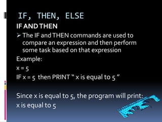 IF, THEN, ELSE
IF ANDTHEN
 The IF andTHEN commands are used to
compare an expression and then perform
some task based on that expression
Example:
x = 5
IF x = 5 then PRINT “ x is equal to 5 ”
Since x is equal to 5, the program will print:
x is equal to 5
 