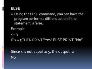 ELSE
 Using the ELSE command, you can have the
program perform a diffrent action if the
statement is false.
Example:
x = 3
IF x = 5THEN PRINT “Yes” ELSE PRINT “No”
Since x is not equal to 5, the output is:
No
 