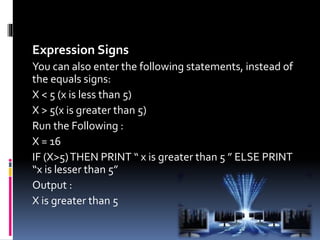 Expression Signs
You can also enter the following statements, instead of
the equals signs:
X < 5 (x is less than 5)
X > 5(x is greater than 5)
Run the Following :
X = 16
IF (X>5)THEN PRINT “ x is greater than 5 ” ELSE PRINT
“x is lesser than 5”
Output :
X is greater than 5
 
