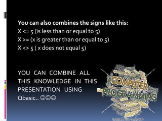 You can also combines the signs like this:
X <= 5 (is less than or equal to 5)
X >= (x is greater than or equal to 5)
X <> 5 ( x does not equal 5)
YOU CAN COMBINE ALL
THIS KNOWLEDGE IN THIS
PRESENTATION USING
Qbasic.. 
 